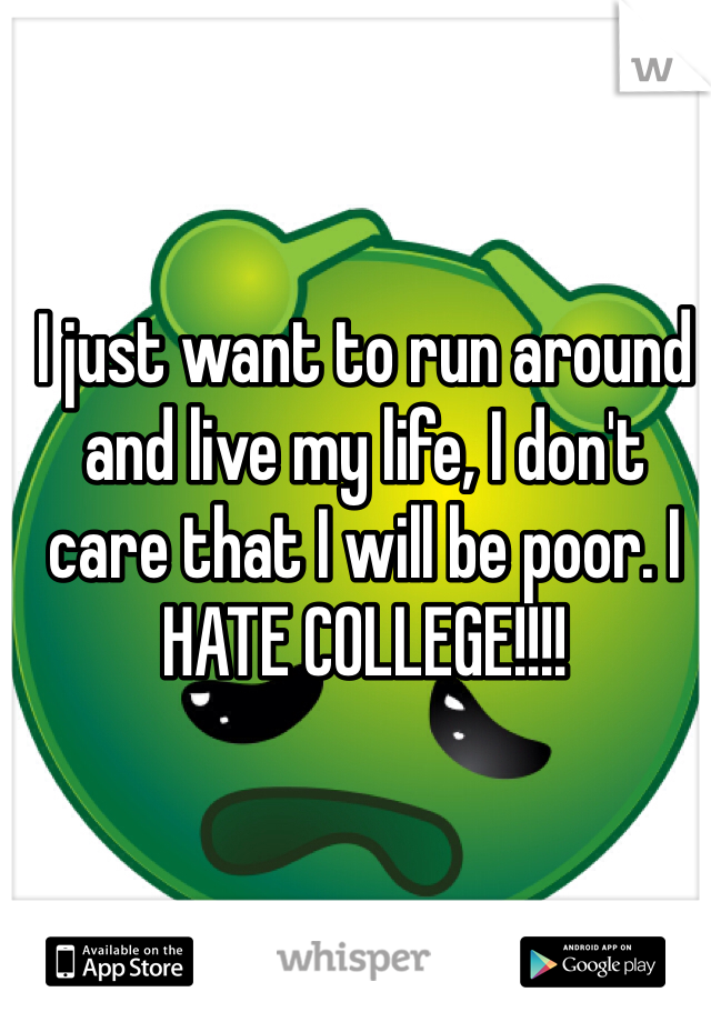 I just want to run around and live my life, I don't care that I will be poor. I HATE COLLEGE!!!!