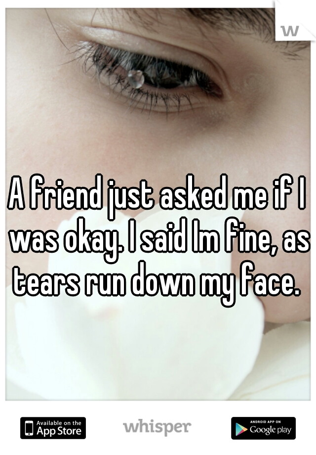 A friend just asked me if I was okay. I said Im fine, as tears run down my face. 