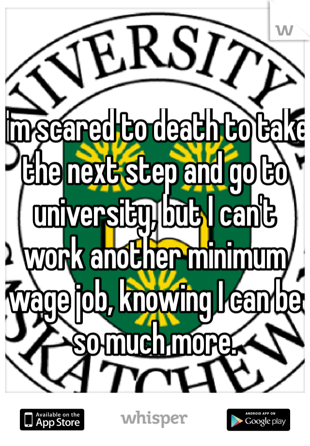 I'm scared to death to take the next step and go to university, but I can't work another minimum wage job, knowing I can be so much more. 