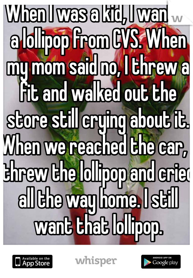 When I was a kid, I wanted a lollipop from CVS. When my mom said no, I threw a fit and walked out the store still crying about it. When we reached the car, I threw the lollipop and cried all the way home. I still want that lollipop.