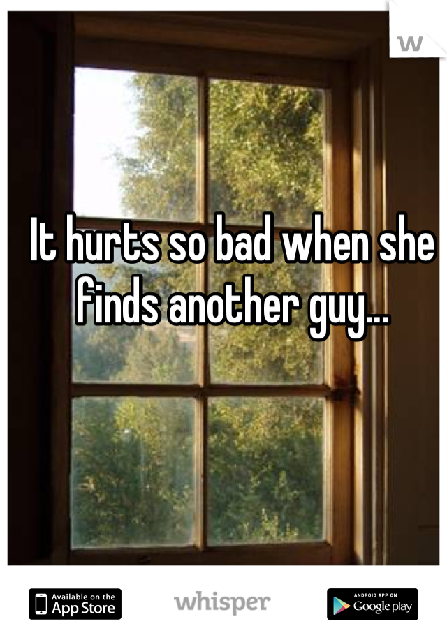 It hurts so bad when she finds another guy...