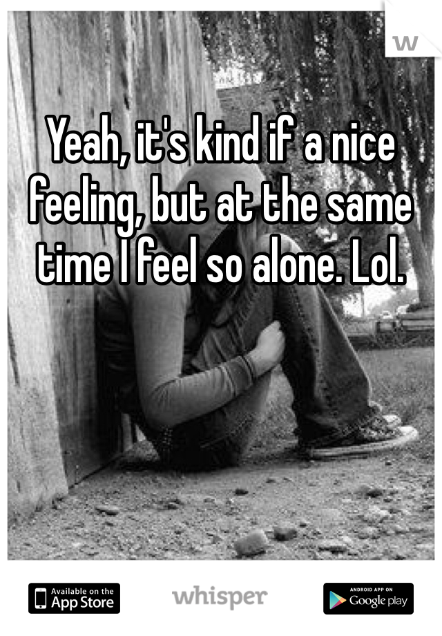 Yeah, it's kind if a nice feeling, but at the same time I feel so alone. Lol. 