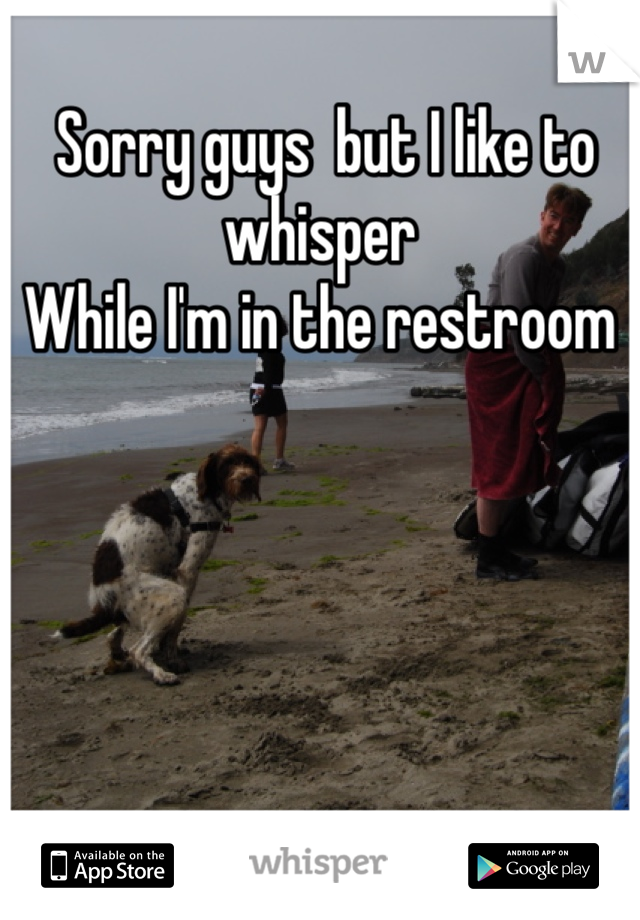  Sorry guys  but I like to whisper 
While I'm in the restroom 