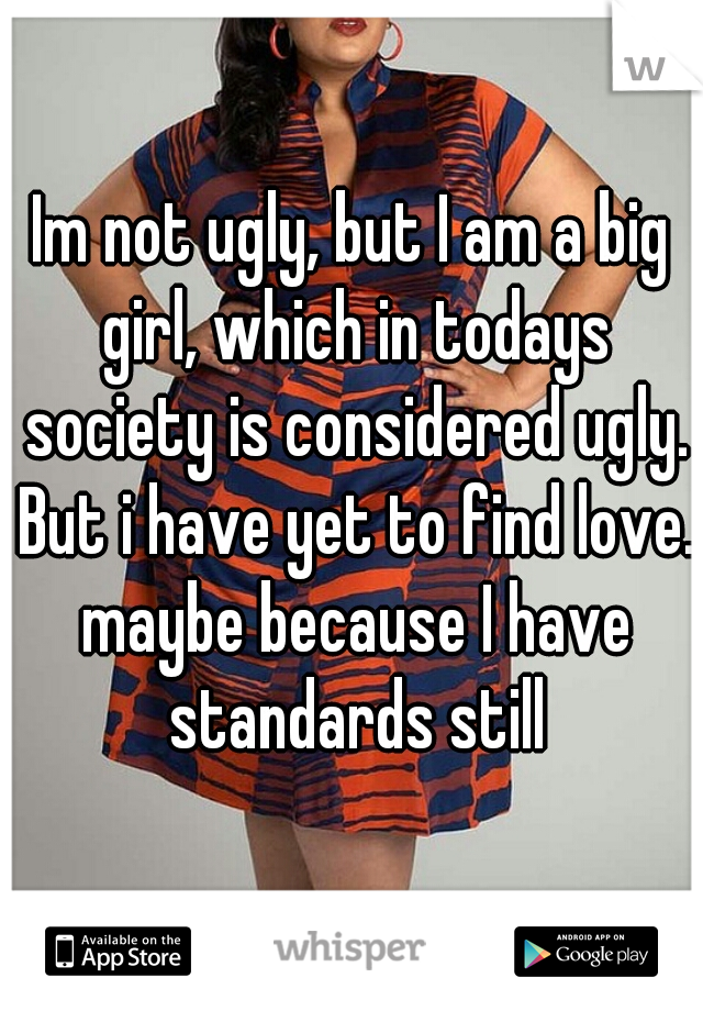 Im not ugly, but I am a big girl, which in todays society is considered ugly. But i have yet to find love. maybe because I have standards still