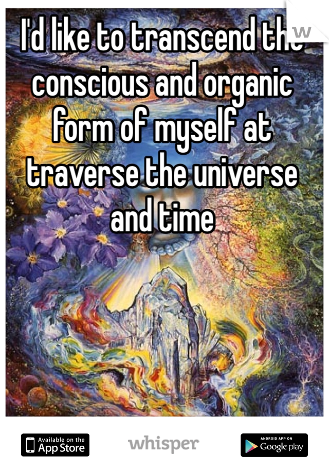 I'd like to transcend the conscious and organic form of myself at traverse the universe and time