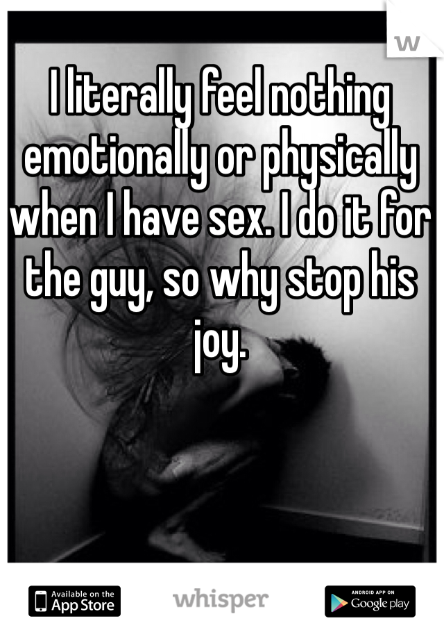 I literally feel nothing emotionally or physically when I have sex. I do it for the guy, so why stop his joy. 