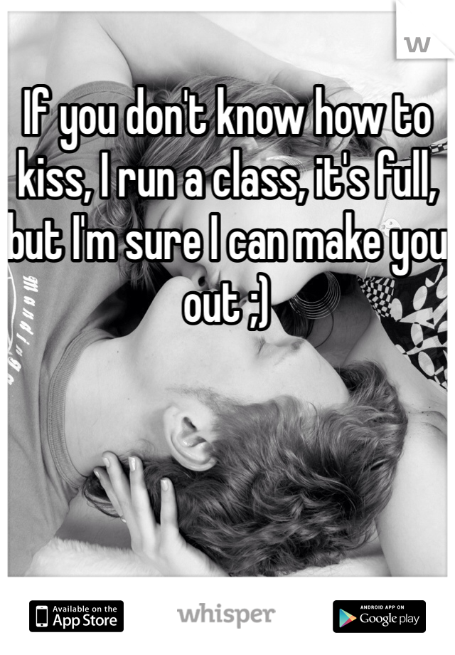 If you don't know how to kiss, I run a class, it's full, but I'm sure I can make you out ;)