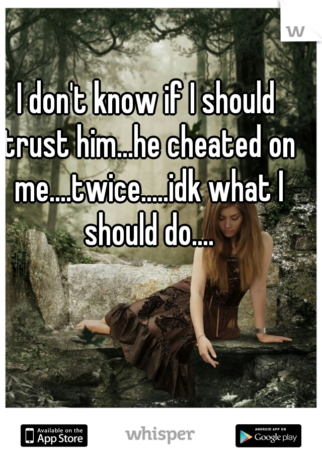 I don't know if I should trust him...he cheated on me....twice.....idk what I should do....