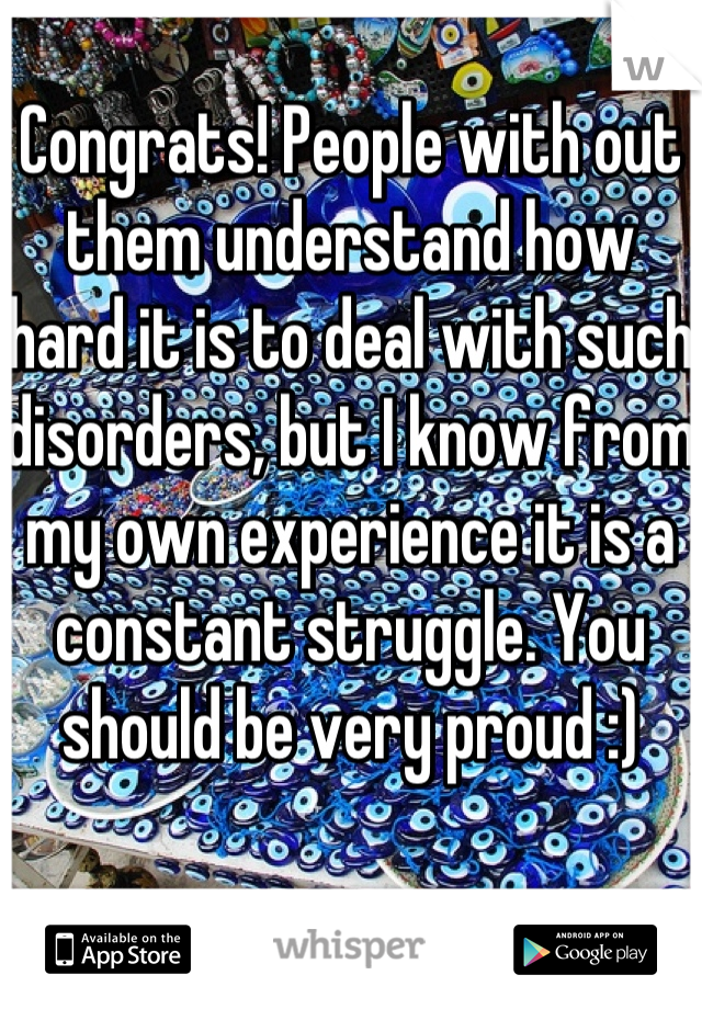 Congrats! People with out them understand how hard it is to deal with such disorders, but I know from my own experience it is a constant struggle. You should be very proud :)