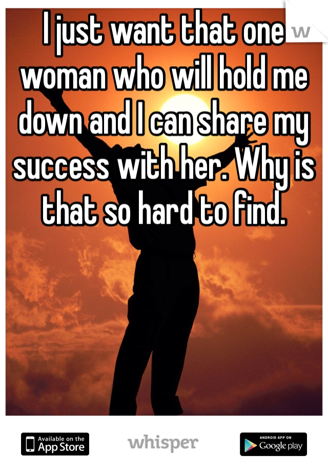 I just want that one woman who will hold me down and I can share my success with her. Why is that so hard to find. 