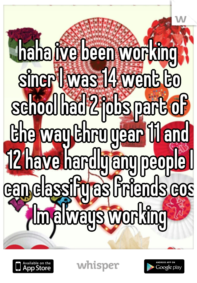haha ive been working sincr I was 14 went to school had 2 jobs part of the way thru year 11 and 12 have hardly any people I can classify as friends cos Im always working