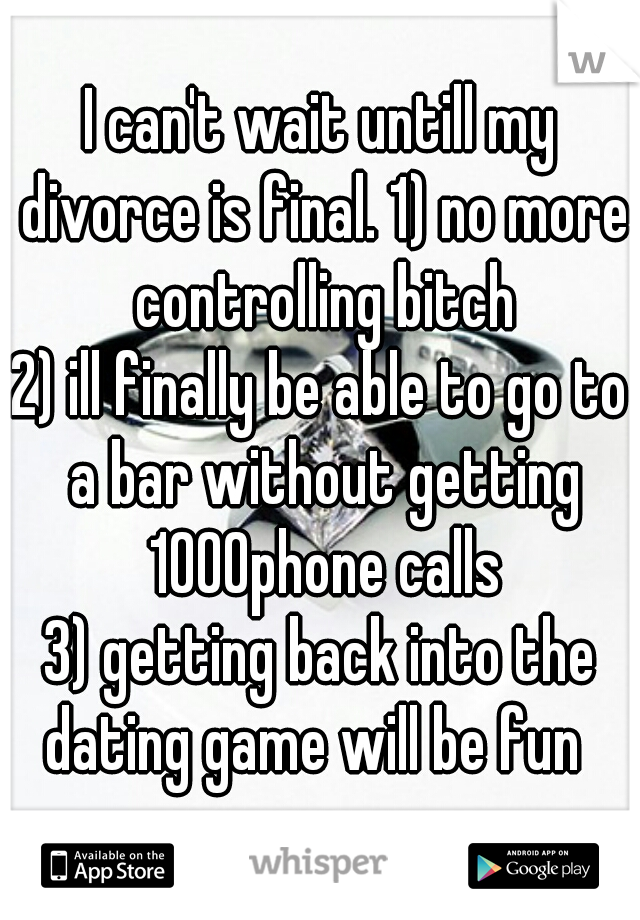I can't wait untill my divorce is final. 1) no more controlling bitch
2) ill finally be able to go to a bar without getting 1000phone calls
3) getting back into the dating game will be fun  
