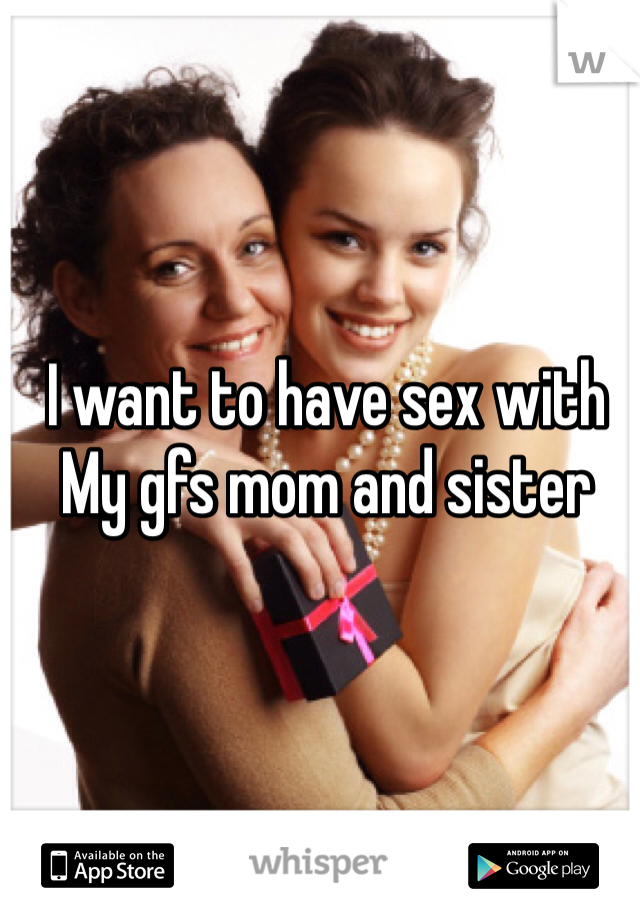 I want to have sex with 
My gfs mom and sister
