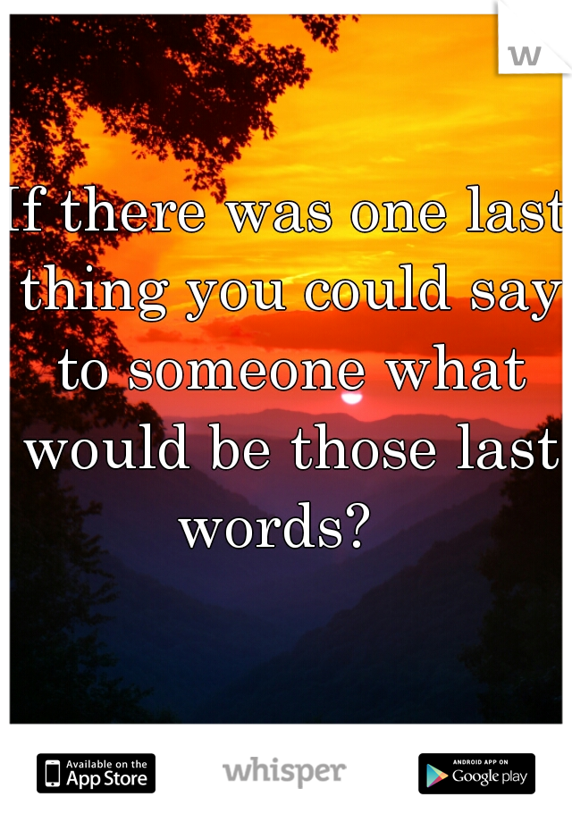 If there was one last thing you could say to someone what would be those last words?  