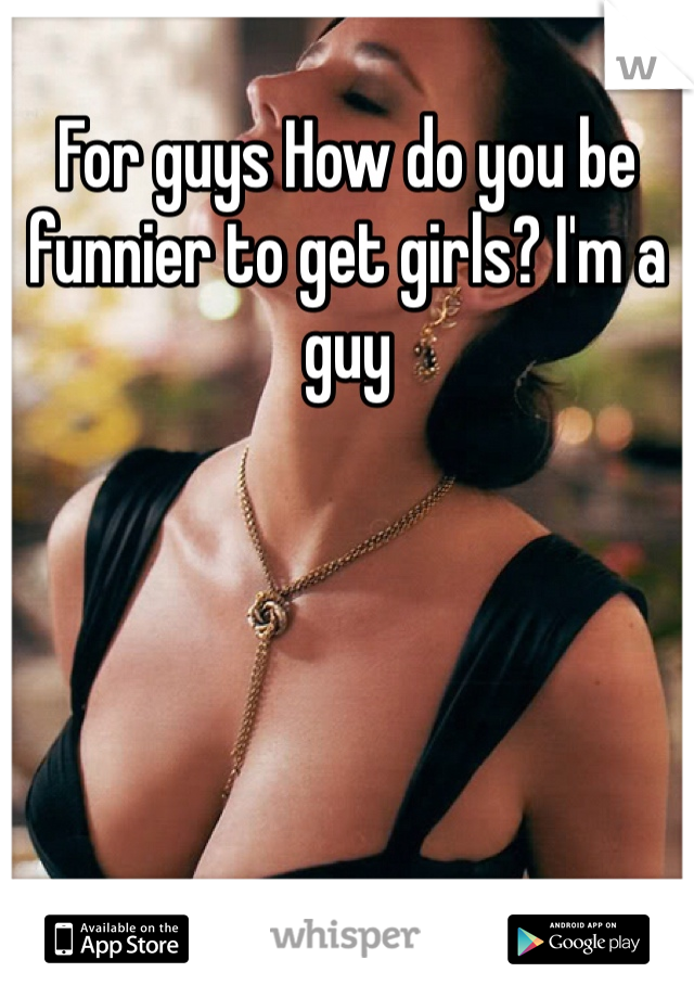 For guys How do you be funnier to get girls? I'm a guy