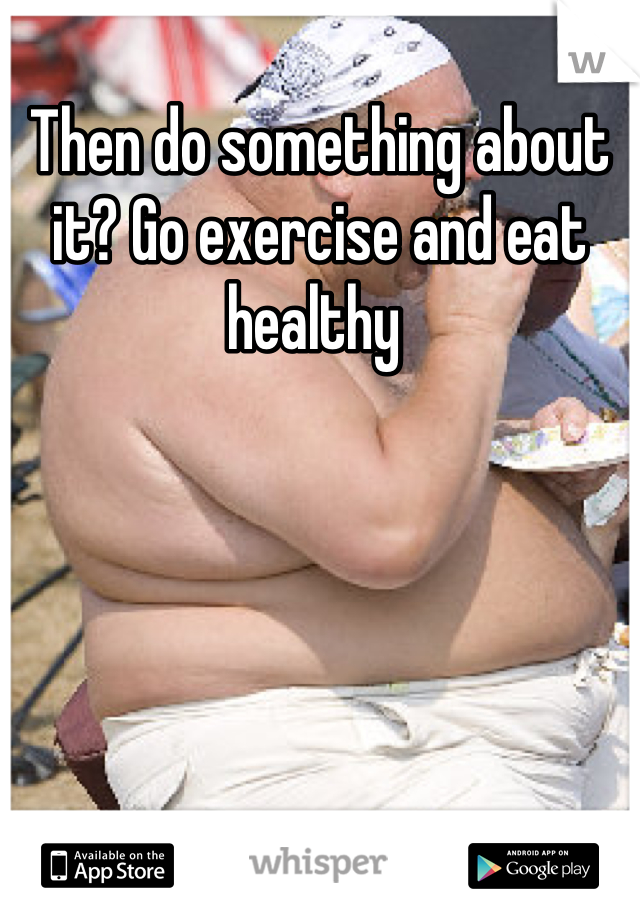 Then do something about it? Go exercise and eat healthy 