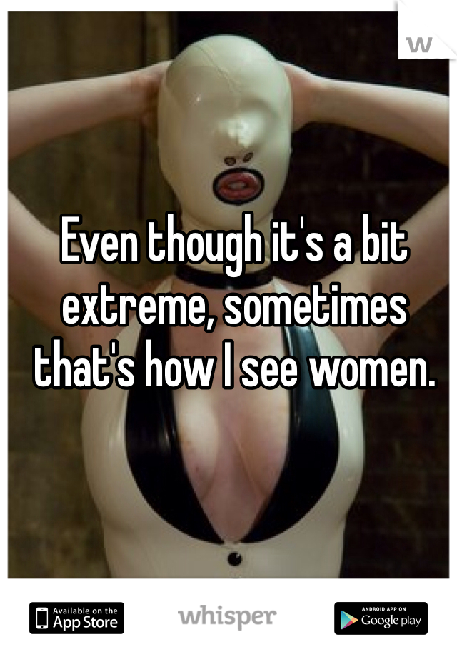 Even though it's a bit extreme, sometimes that's how I see women.