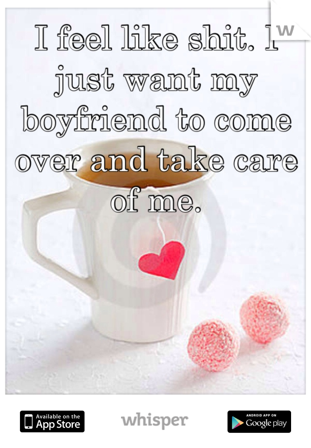I feel like shit. I just want my boyfriend to come over and take care of me. 