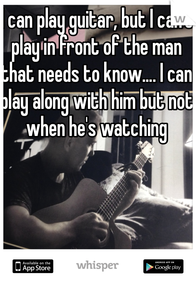 I can play guitar, but I can't play in front of the man that needs to know.... I can play along with him but not when he's watching 