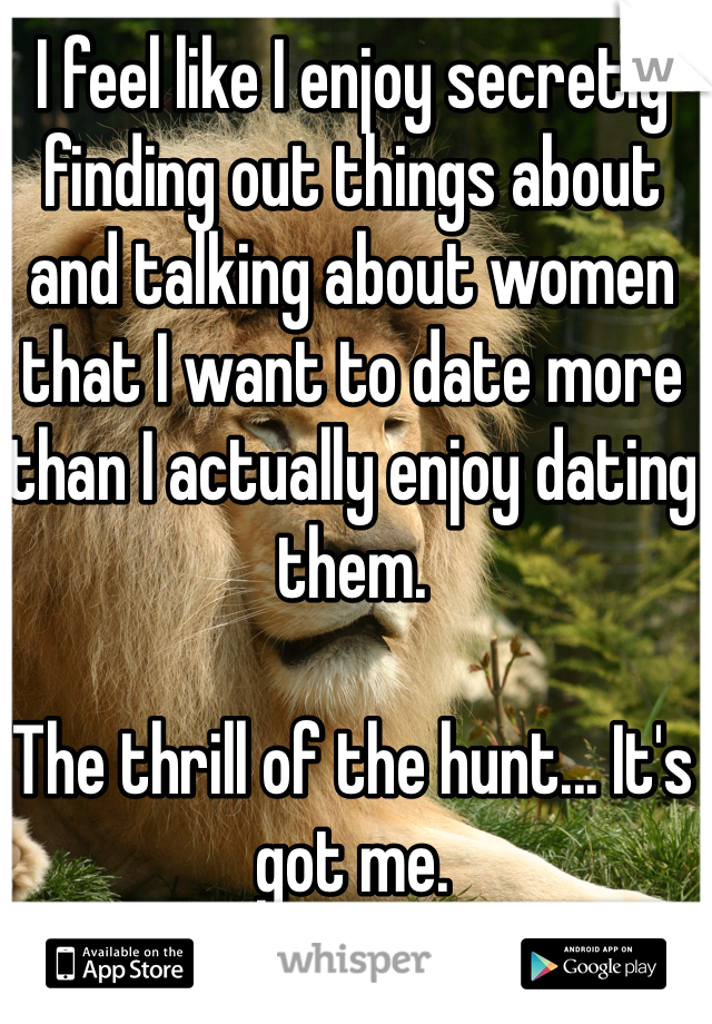 I feel like I enjoy secretly finding out things about and talking about women that I want to date more than I actually enjoy dating them.

The thrill of the hunt... It's got me.