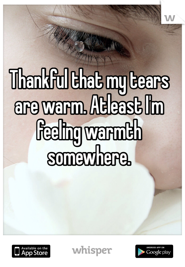 Thankful that my tears are warm. Atleast I'm feeling warmth somewhere.