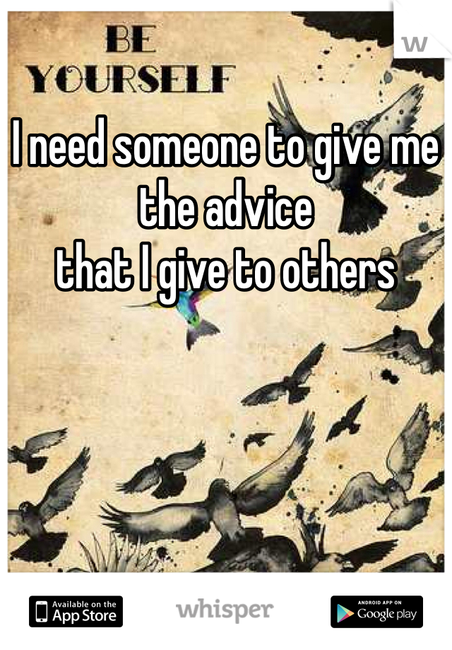I need someone to give me the advice 
that I give to others 