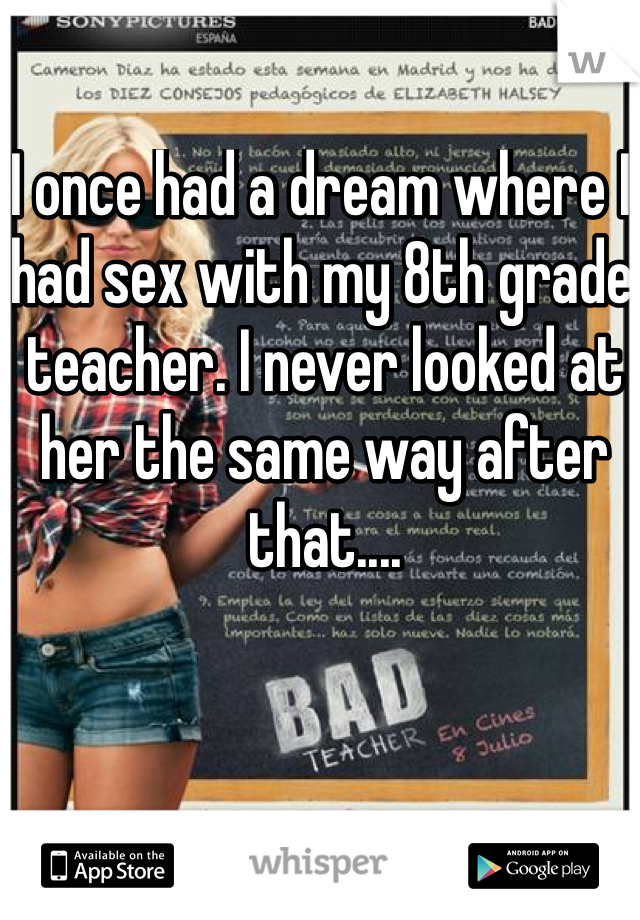 I once had a dream where I had sex with my 8th grade teacher. I never looked at her the same way after that....