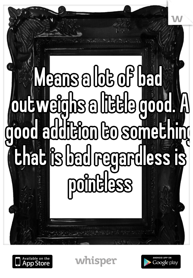 Means a lot of bad outweighs a little good. A good addition to something that is bad regardless is pointless