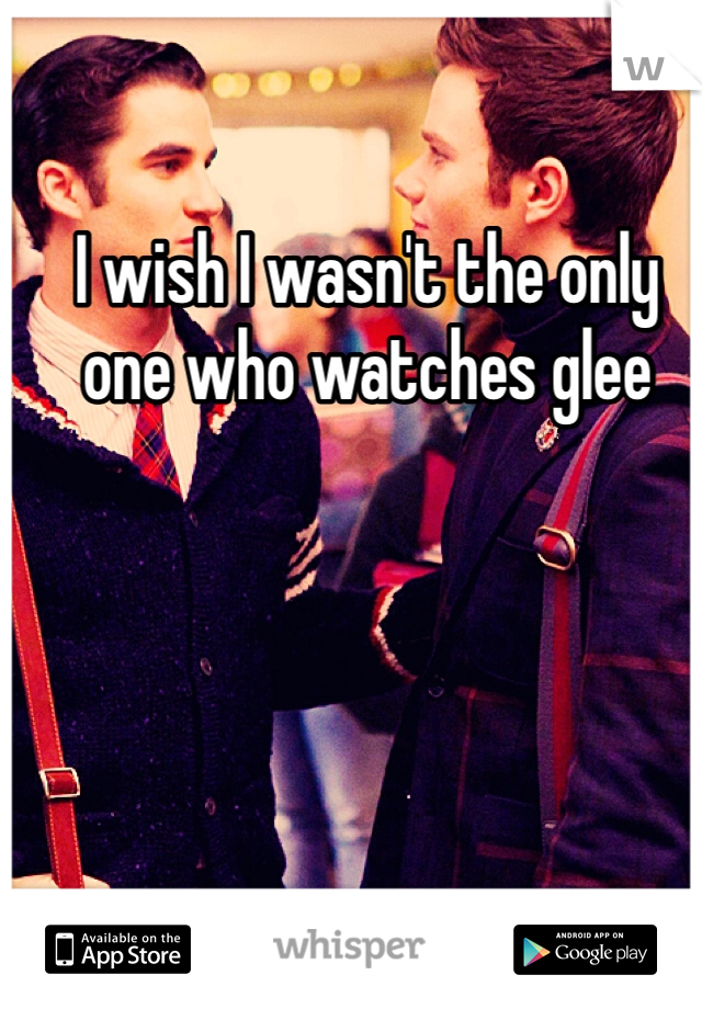 I wish I wasn't the only one who watches glee