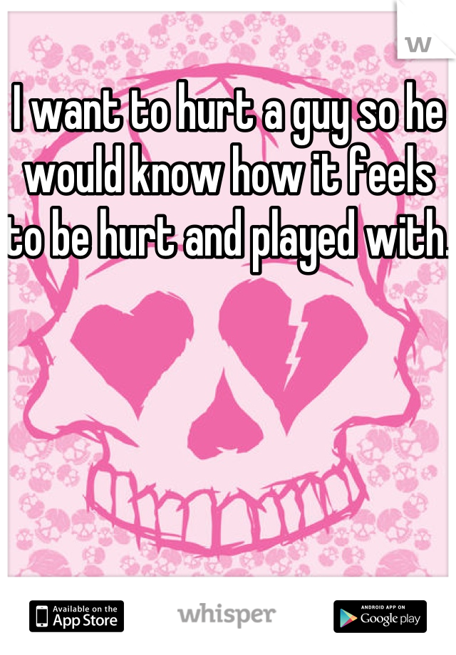 I want to hurt a guy so he would know how it feels to be hurt and played with. 