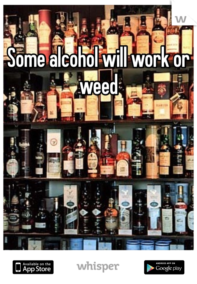 Some alcohol will work or weed