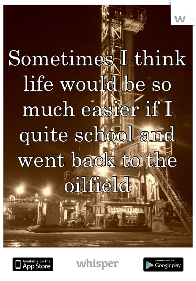 Sometimes I think life would be so much easier if I quite school and went back to the oilfield 