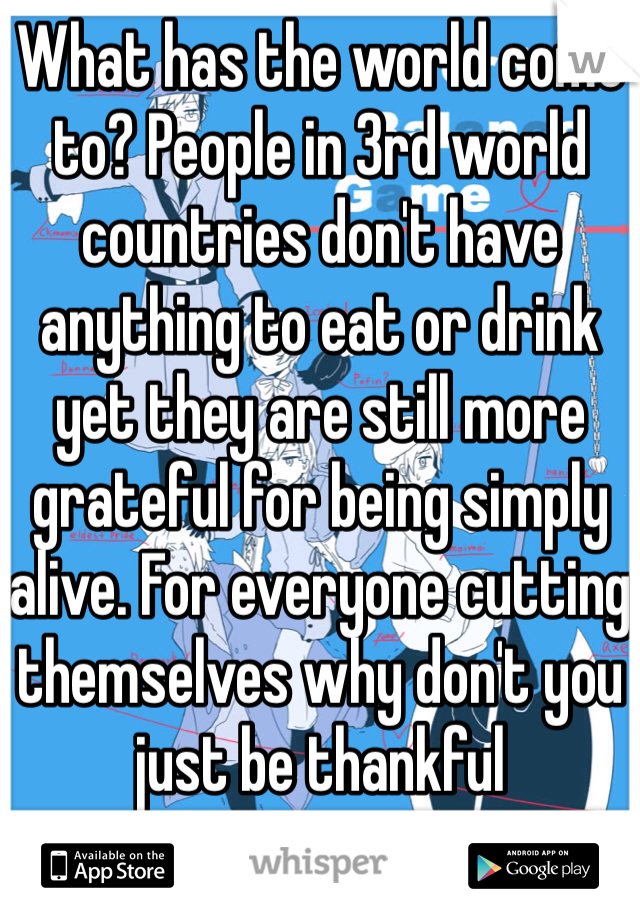 What has the world come to? People in 3rd world countries don't have anything to eat or drink yet they are still more grateful for being simply alive. For everyone cutting themselves why don't you just be thankful