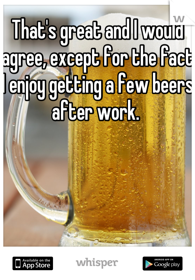 That's great and I would agree, except for the fact I enjoy getting a few beers after work. 