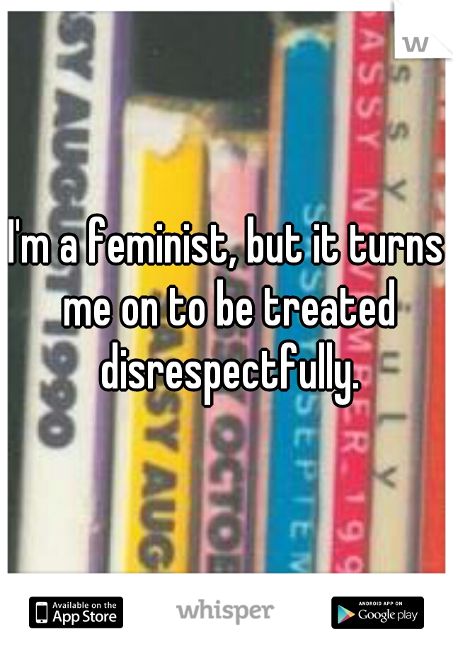 I'm a feminist, but it turns me on to be treated disrespectfully.