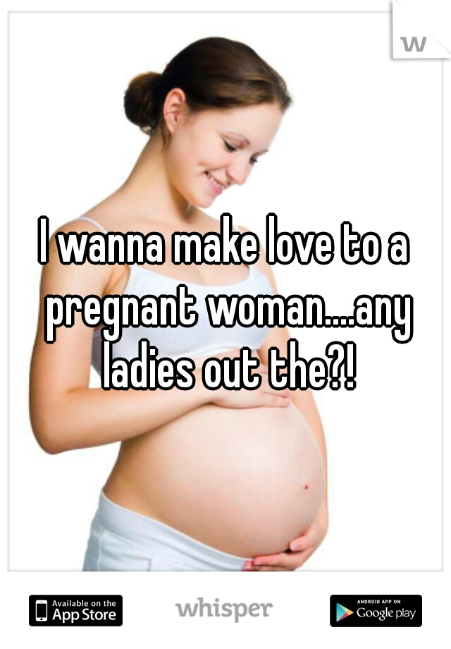 I wanna make love to a pregnant woman....any ladies out the?!