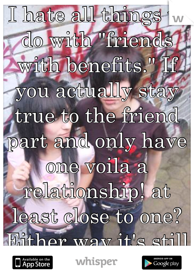 I hate all things to do with "friends with benefits." If you actually stay true to the friend part and only have one voila a relationship! at least close to one? Either way it's still ridiculous. -.-