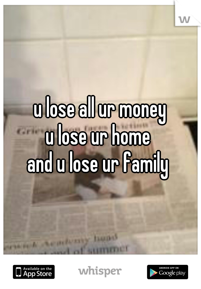 u lose all ur money
u lose ur home 
and u lose ur family 