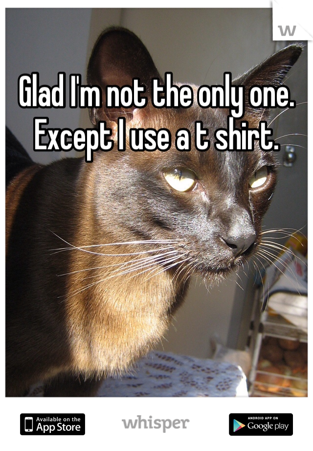 Glad I'm not the only one. Except I use a t shirt. 
