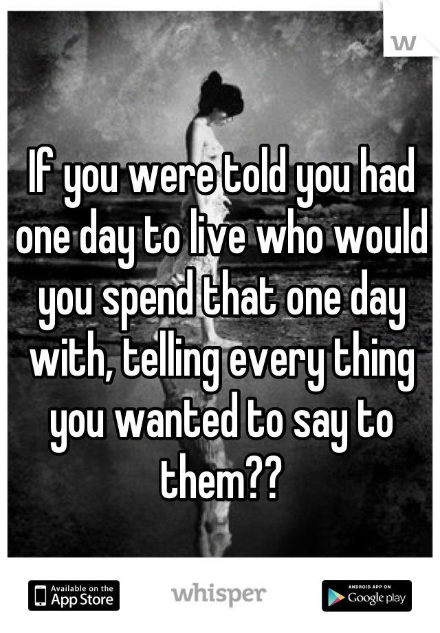 If you were told you had one day to live who would you spend that one day with, telling every thing you wanted to say to them??