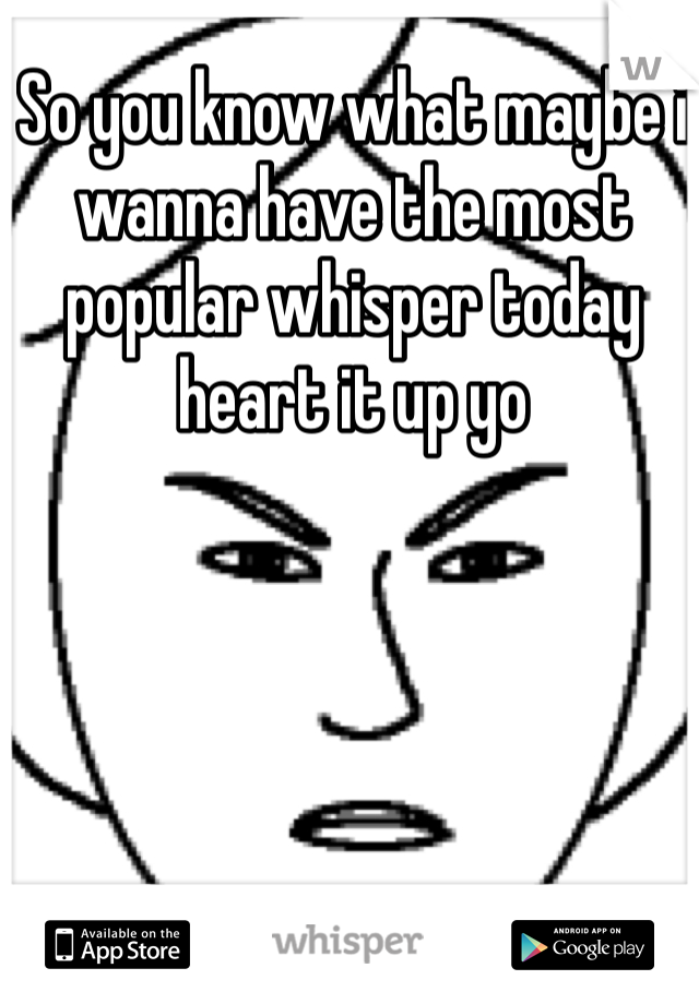 So you know what maybe i wanna have the most popular whisper today heart it up yo 