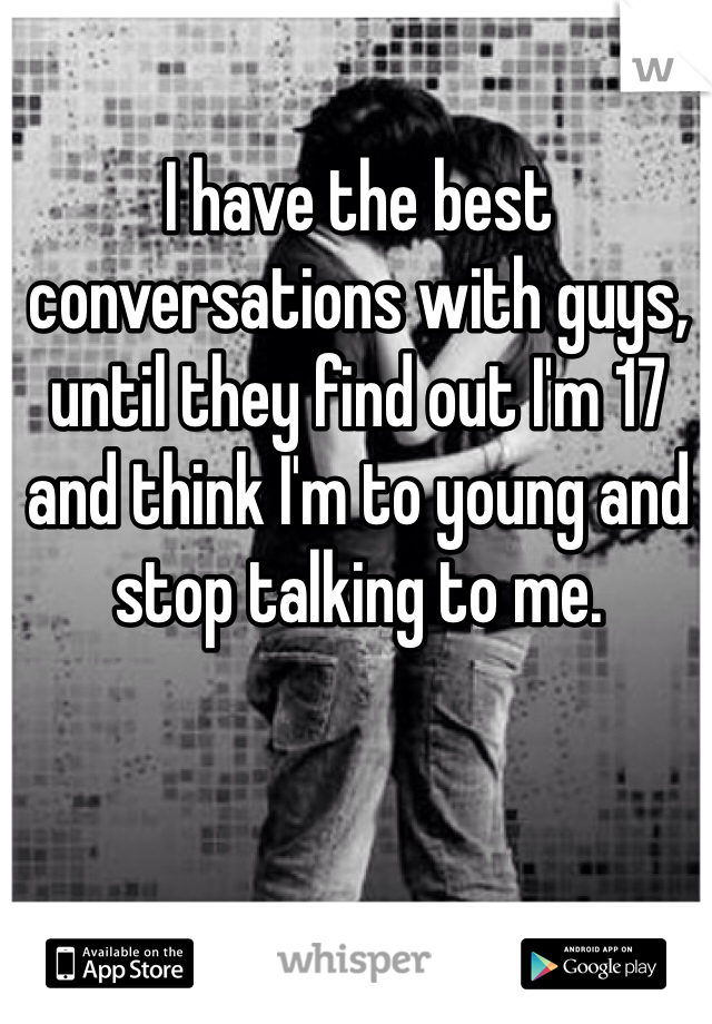 I have the best conversations with guys, until they find out I'm 17 and think I'm to young and stop talking to me. 