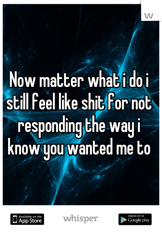 Now matter what i do i still feel like shit for not responding the way i know you wanted me to