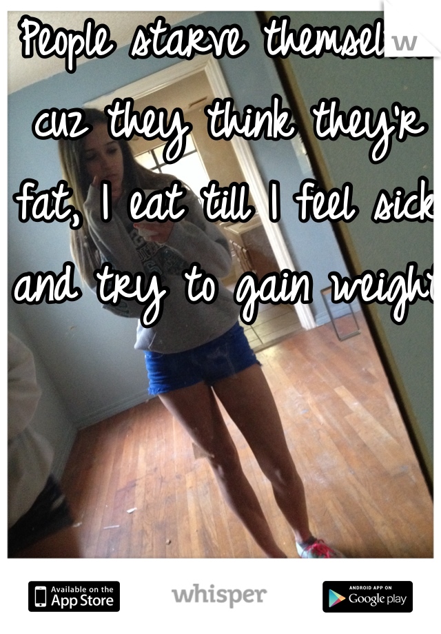 People starve themselves cuz they think they'r fat, I eat till I feel sick and try to gain weight 