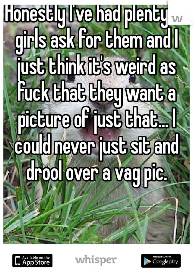 Honestly I've had plenty of girls ask for them and I just think it's weird as fuck that they want a picture of just that... I could never just sit and drool over a vag pic.