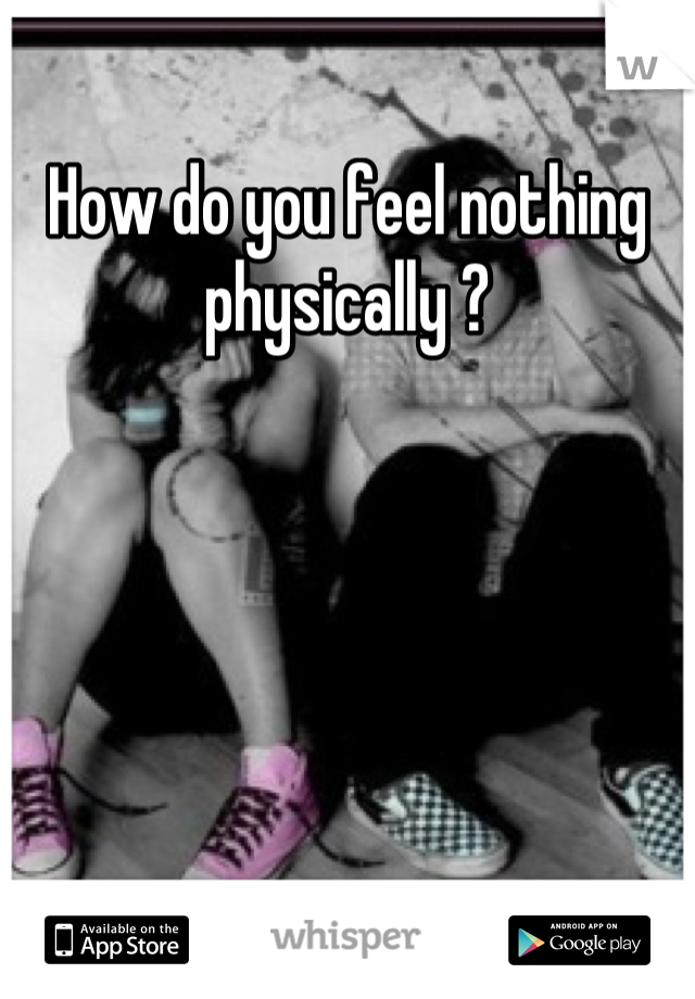 How do you feel nothing physically ?