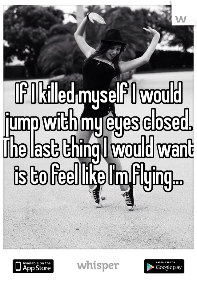 If I killed myself I would jump with my eyes closed. The last thing I would want is to feel like I'm flying...