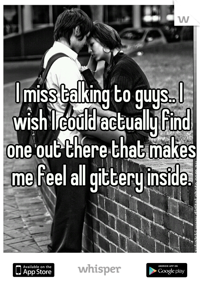 I miss talking to guys.. I wish I could actually find one out there that makes me feel all gittery inside.