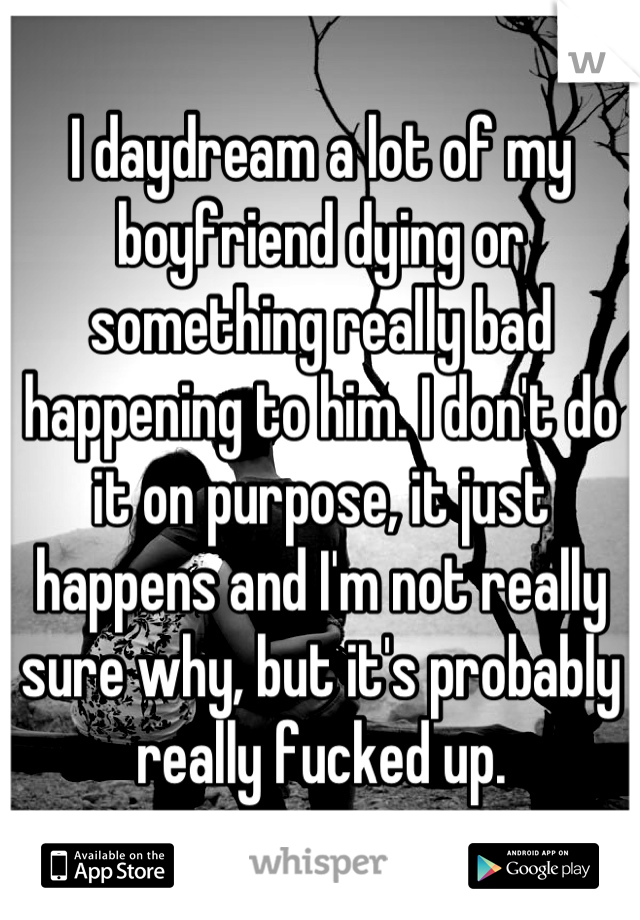I daydream a lot of my boyfriend dying or something really bad happening to him. I don't do it on purpose, it just happens and I'm not really sure why, but it's probably really fucked up.