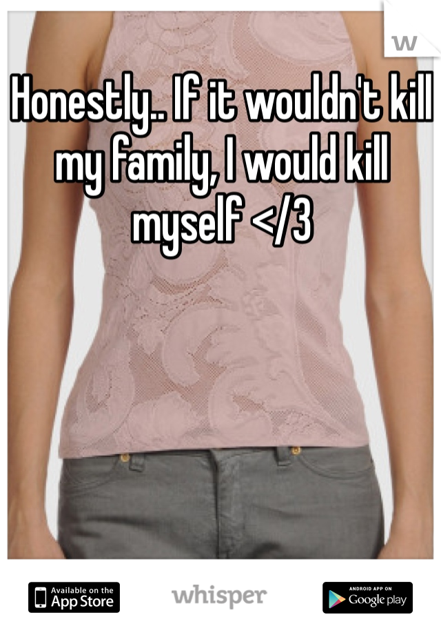 Honestly.. If it wouldn't kill my family, I would kill myself </3